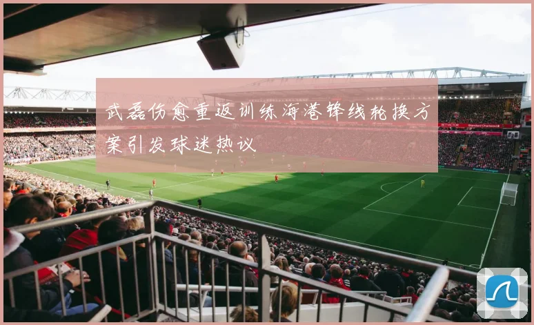 武磊伤愈重返训练海港锋线轮换方案引发球迷热议